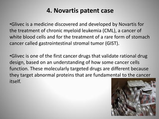 4. Novartis patent case
•Glivec is a medicine discovered and developed by Novartis for
the treatment of chronic myeloid leukemia (CML), a cancer of
white blood cells and for the treatment of a rare form of stomach
cancer called gastrointestinal stromal tumor (GIST).
•Glivec is one of the first cancer drugs that validate rational drug
design, based on an understanding of how some cancer cells
function. These molecularly targeted drugs are different because
they target abnormal proteins that are fundamental to the cancer
itself.
 