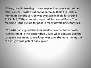 •Glivec, used in treating chronic myeloid leukemia and some
other cancers, costs a patient about $2,600 (Rs 1,30,000) a
month. Its generic version was available in India for around
$175 (Rs 8,750) per month, reported Associated Press. The
medicine is the lifeline for poor in many developing countries.
•Novartis had argued that it needed to new patent to protect
its investment in the cancer drug Glivec while activists said the
company was trying to use loopholes to make more money out
of a drug whose patent had expired.
 