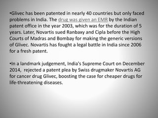 •Glivec has been patented in nearly 40 countries but only faced
problems in India. The drug was given an EMR by the Indian
patent office in the year 2003, which was for the duration of 5
years. Later, Novartis sued Ranbaxy and Cipla before the High
Courts of Madras and Bombay for making the generic versions
of Glivec. Novartis has fought a legal battle in India since 2006
for a fresh patent.
•In a landmark judgement, India's Supreme Court on December
2014, rejected a patent plea by Swiss drugmaker Novartis AG
for cancer drug Glivec, boosting the case for cheaper drugs for
life-threatening diseases.
 