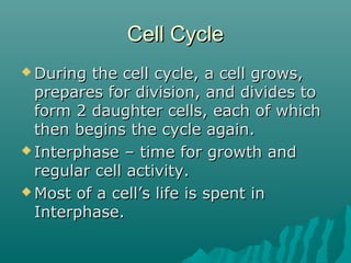 Cell CycleCell Cycle
 During the cell cycle, a cell grows,During the cell cycle, a cell grows,
prepares for division, and divides toprepares for division, and divides to
form 2 daughter cells, each of whichform 2 daughter cells, each of which
then begins the cycle again.then begins the cycle again.
 Interphase – time for growth andInterphase – time for growth and
regular cell activity.regular cell activity.
 Most of a cell’s life is spent inMost of a cell’s life is spent in
Interphase.Interphase.
 