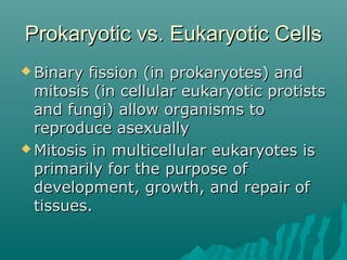 Prokaryotic vs. Eukaryotic CellsProkaryotic vs. Eukaryotic Cells
 Binary fission (in prokaryotes) andBinary fission (in prokaryotes) and
mitosis (in cellular eukaryotic protistsmitosis (in cellular eukaryotic protists
and fungi) allow organisms toand fungi) allow organisms to
reproduce asexuallyreproduce asexually
 Mitosis in multicellular eukaryotes isMitosis in multicellular eukaryotes is
primarily for the purpose ofprimarily for the purpose of
development, growth, and repair ofdevelopment, growth, and repair of
tissues.tissues.
 