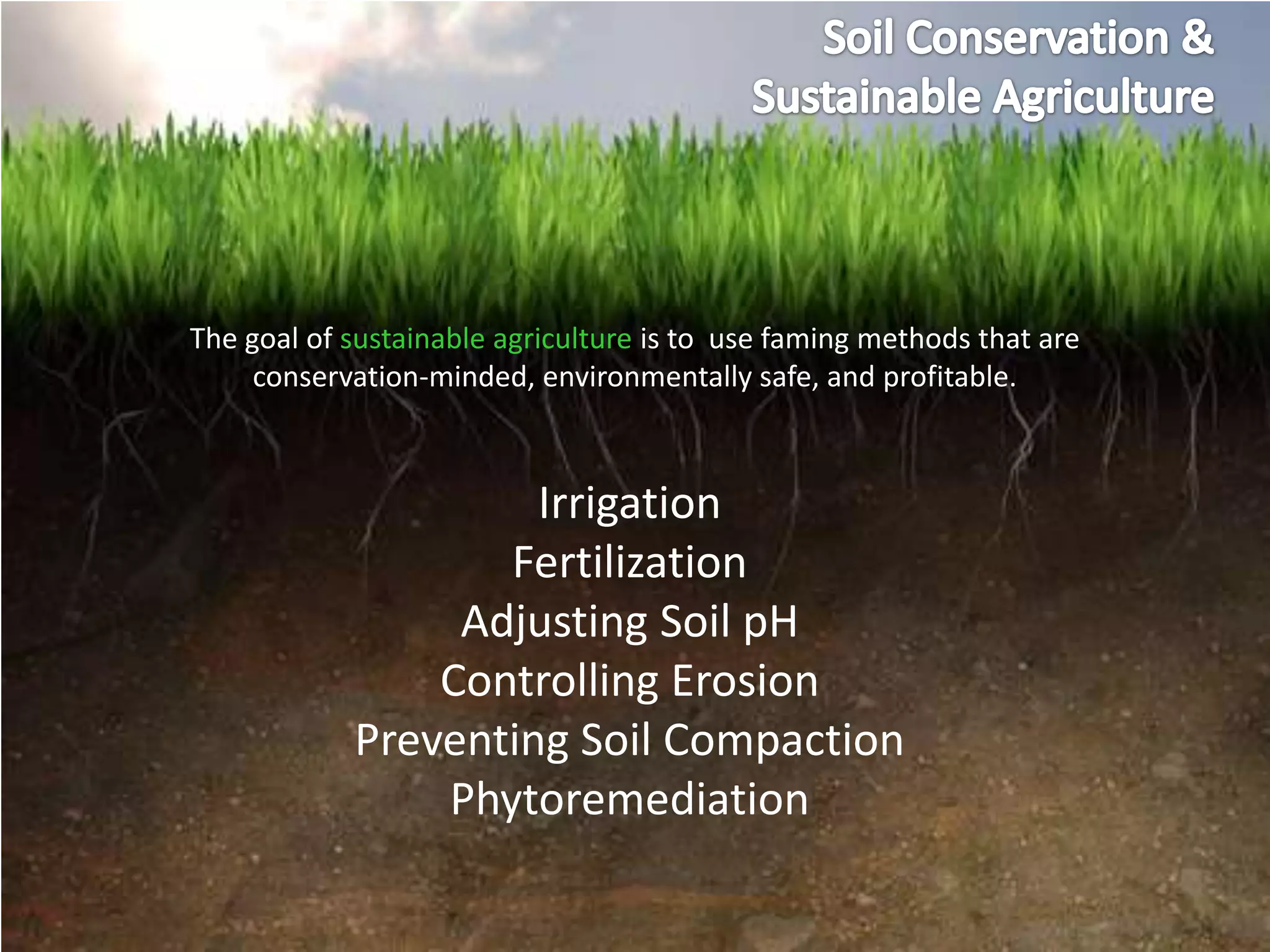 The goal of sustainable agriculture is to use faming methods that are
     conservation-minded, environmentally safe, and profitable.



                     Irrigation
                   Fertilization
                 Adjusting Soil pH
                Controlling Erosion
            Preventing Soil Compaction
                Phytoremediation
 