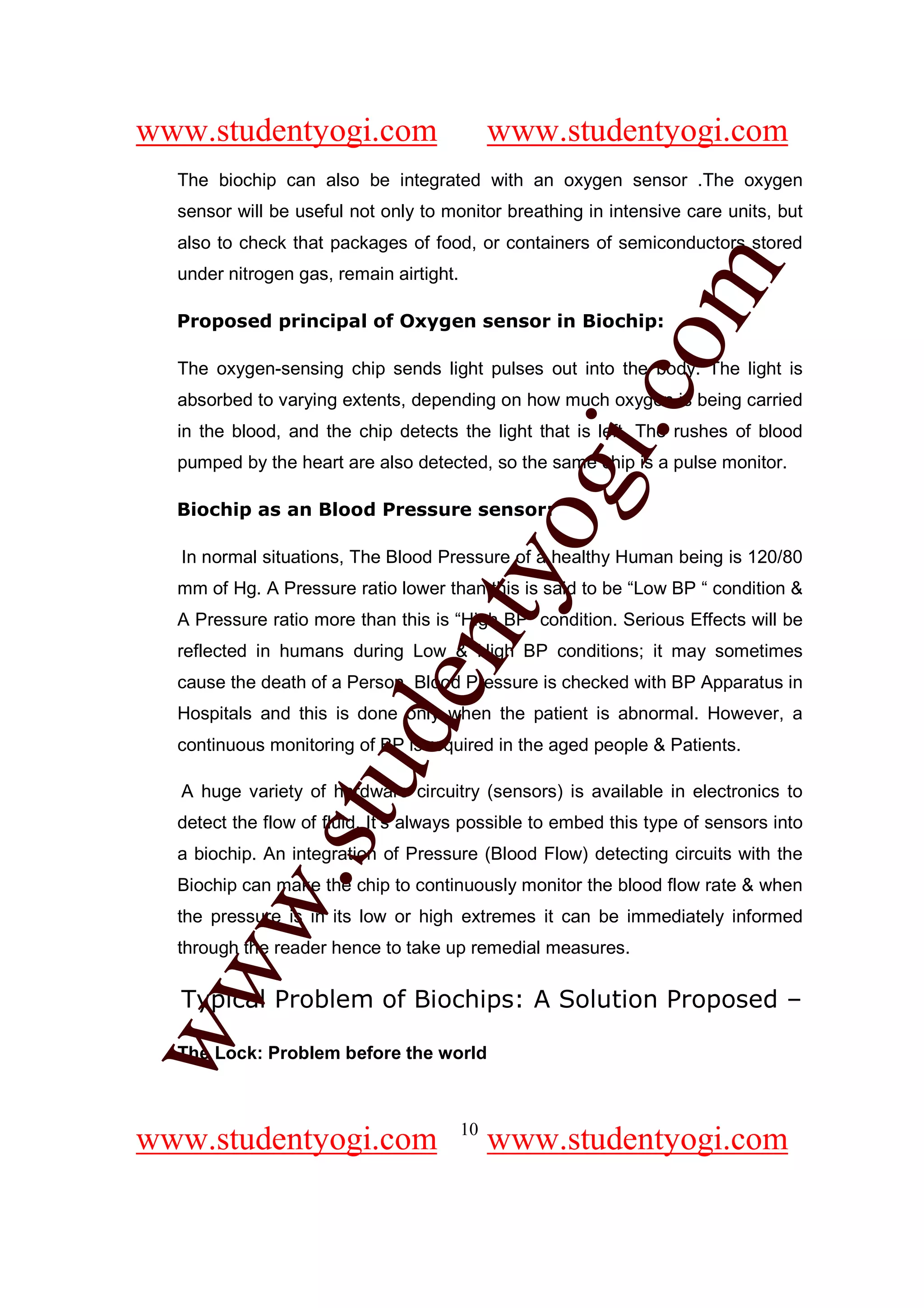 www.studentyogi.com                           www.studentyogi.com
  The biochip can also be integrated with an oxygen sensor .The oxygen
  sensor will be useful not only to monitor breathing in intensive care units, but
  also to check that packages of food, or containers of semiconductors stored




                                                      om
  under nitrogen gas, remain airtight.

  Proposed principal of Oxygen sensor in Biochip:

  The oxygen-sensing chip sends light pulses out into the body. The light is




                                                   i.c
  absorbed to varying extents, depending on how much oxygen is being carried
  in the blood, and the chip detects the light that is left. The rushes of blood
  pumped by the heart are also detected, so the same chip is a pulse monitor.




                                   og
  Biochip as an Blood Pressure sensor:

  In normal situations, The Blood Pressure of a healthy Human being is 120/80
                                nty
  mm of Hg. A Pressure ratio lower than this is said to be “Low BP “ condition &
  A Pressure ratio more than this is “High BP” condition. Serious Effects will be
  reflected in humans during Low & High BP conditions; it may sometimes
  cause the death of a Person. Blood Pressure is checked with BP Apparatus in
                         de

  Hospitals and this is done only when the patient is abnormal. However, a
  continuous monitoring of BP is required in the aged people & Patients.
               stu


  A huge variety of hardware circuitry (sensors) is available in electronics to
  detect the flow of fluid. It’s always possible to embed this type of sensors into
  a biochip. An integration of Pressure (Blood Flow) detecting circuits with the
       w.




  Biochip can make the chip to continuously monitor the blood flow rate & when
  the pressure is in its low or high extremes it can be immediately informed
  through the reader hence to take up remedial measures.
ww




  Typical Problem of Biochips: A Solution Proposed –

  The Lock: Problem before the world



                                         10
www.studentyogi.com                           www.studentyogi.com
 