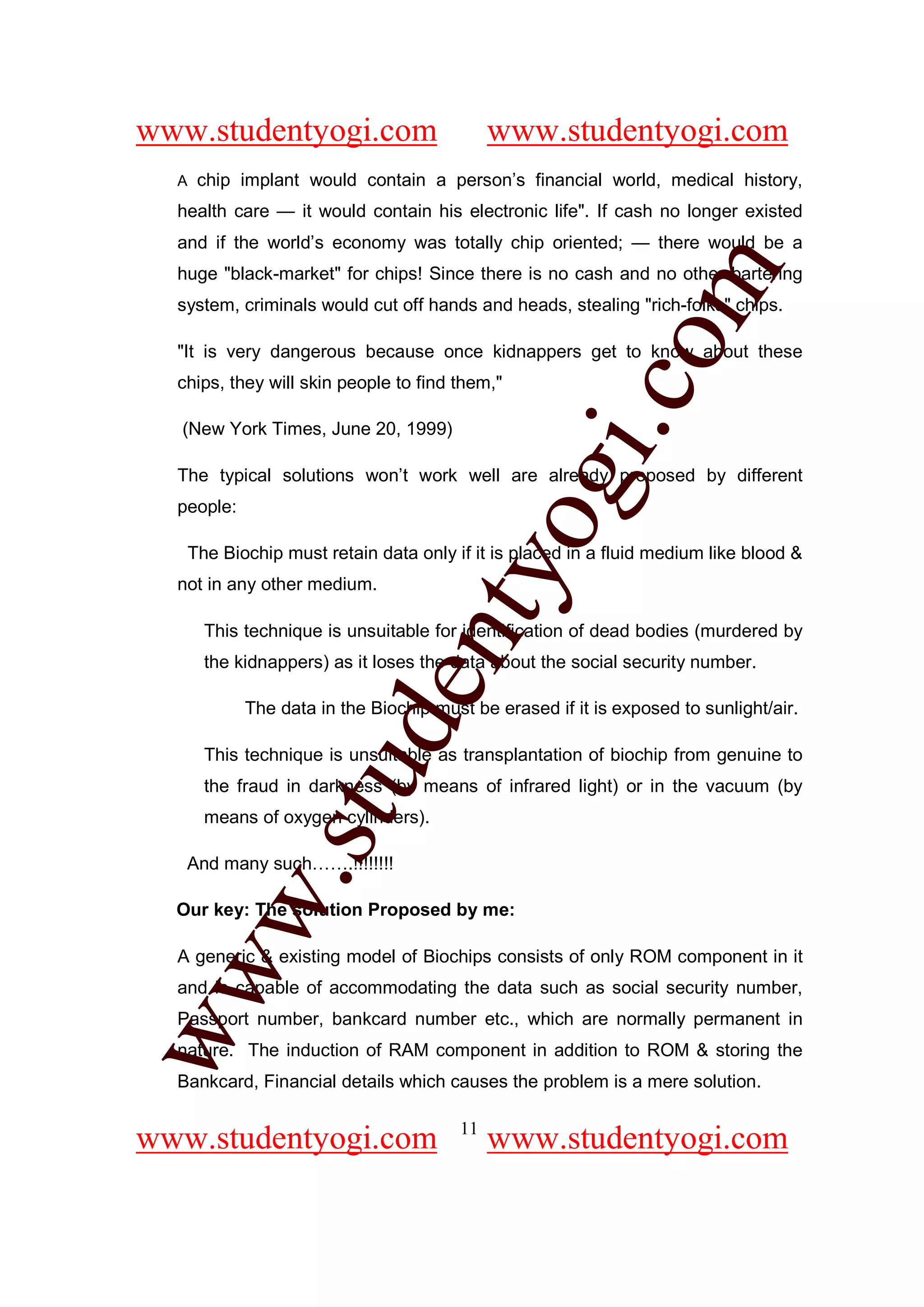 www.studentyogi.com                           www.studentyogi.com
  A    chip implant would contain a person’s financial world, medical history,
  health care — it would contain his electronic life". If cash no longer existed
  and if the world’s economy was totally chip oriented; — there would be a




                                                         om
  huge "black-market" for chips! Since there is no cash and no other bartering
  system, criminals would cut off hands and heads, stealing "rich-folks" chips.

  "It is very dangerous because once kidnappers get to know about these
  chips, they will skin people to find them,"




                                                      i.c
  (New York Times, June 20, 1999)




                                      og
  The typical solutions won’t work well are already proposed by different
  people:

      The Biochip must retain data only if it is placed in a fluid medium like blood &
                                   nty
  not in any other medium.

        This technique is unsuitable for identification of dead bodies (murdered by
        the kidnappers) as it loses the data about the social security number.
                           de

             The data in the Biochip must be erased if it is exposed to sunlight/air.

        This technique is unsuitable as transplantation of biochip from genuine to
                  stu


        the fraud in darkness (by means of infrared light) or in the vacuum (by
        means of oxygen cylinders).

   And many such…….!!!!!!!!
         w.




  Our key: The solution Proposed by me:

  A generic & existing model of Biochips consists of only ROM component in it
ww




  and is capable of accommodating the data such as social security number,
  Passport number, bankcard number etc., which are normally permanent in
  nature. The induction of RAM component in addition to ROM & storing the
  Bankcard, Financial details which causes the problem is a mere solution.

                                         11
www.studentyogi.com                           www.studentyogi.com
 