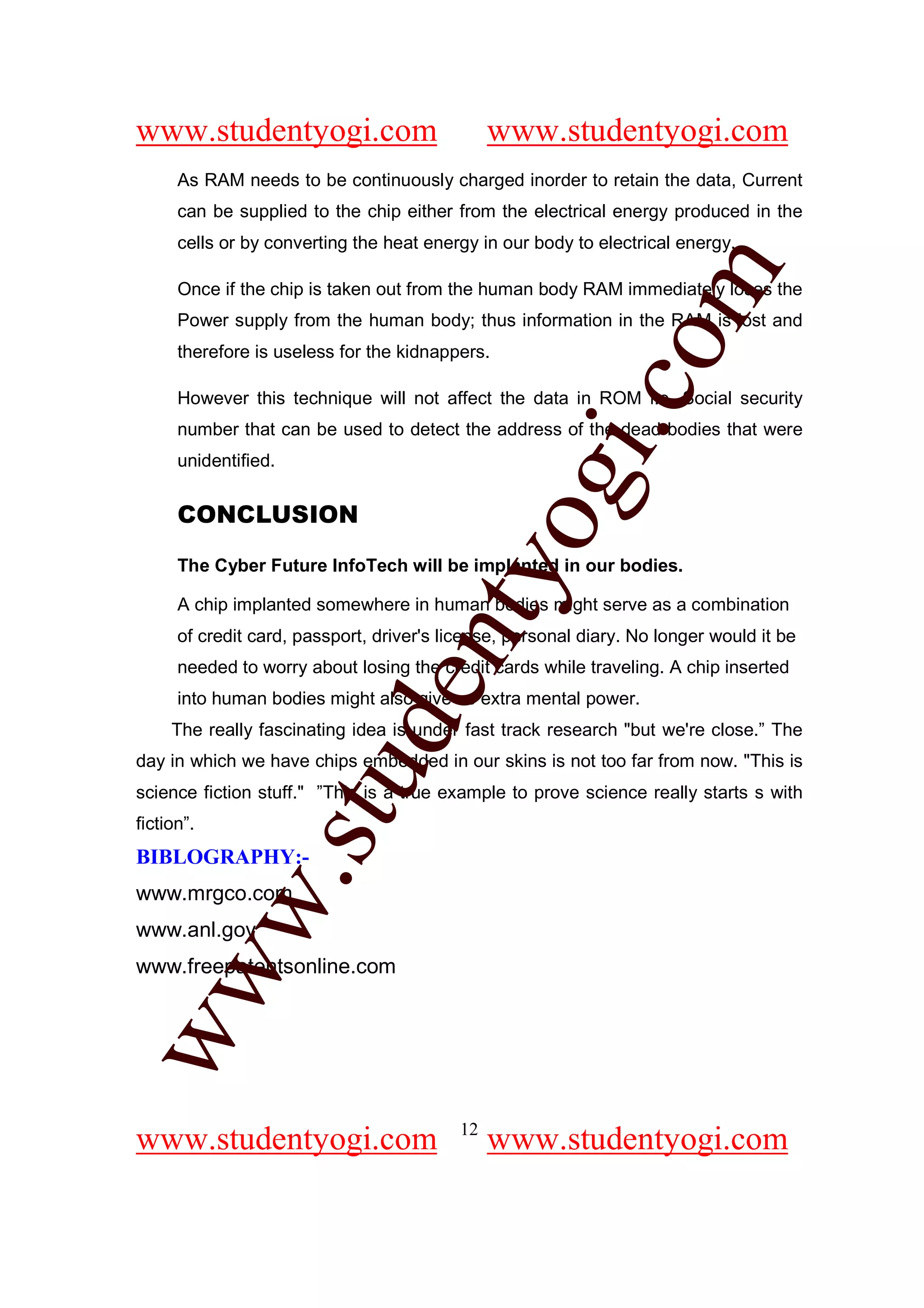 www.studentyogi.com                             www.studentyogi.com
      As RAM needs to be continuously charged inorder to retain the data, Current
      can be supplied to the chip either from the electrical energy produced in the
      cells or by converting the heat energy in our body to electrical energy.




                                                           om
      Once if the chip is taken out from the human body RAM immediately loses the
      Power supply from the human body; thus information in the RAM is lost and
      therefore is useless for the kidnappers.




                                                        i.c
      However this technique will not affect the data in ROM i.e. Social security
      number that can be used to detect the address of the dead bodies that were
      unidentified.


      CONCLUSION

                                        og
      The Cyber Future InfoTech will be implanted in our bodies.
                                     nty
      A chip implanted somewhere in human bodies might serve as a combination
      of credit card, passport, driver's license, personal diary. No longer would it be
      needed to worry about losing the credit cards while traveling. A chip inserted
                             de

      into human bodies might also give us extra mental power.
     The really fascinating idea is under fast track research "but we're close.” The
day in which we have chips embedded in our skins is not too far from now. "This is
                      stu


science fiction stuff." ”This is a true example to prove science really starts s with
fiction”.
BIBLOGRAPHY:-
            w.




www.mrgco.com
www.anl.gov
www.freepatentsonline.com
ww




                                           12
www.studentyogi.com                             www.studentyogi.com
 