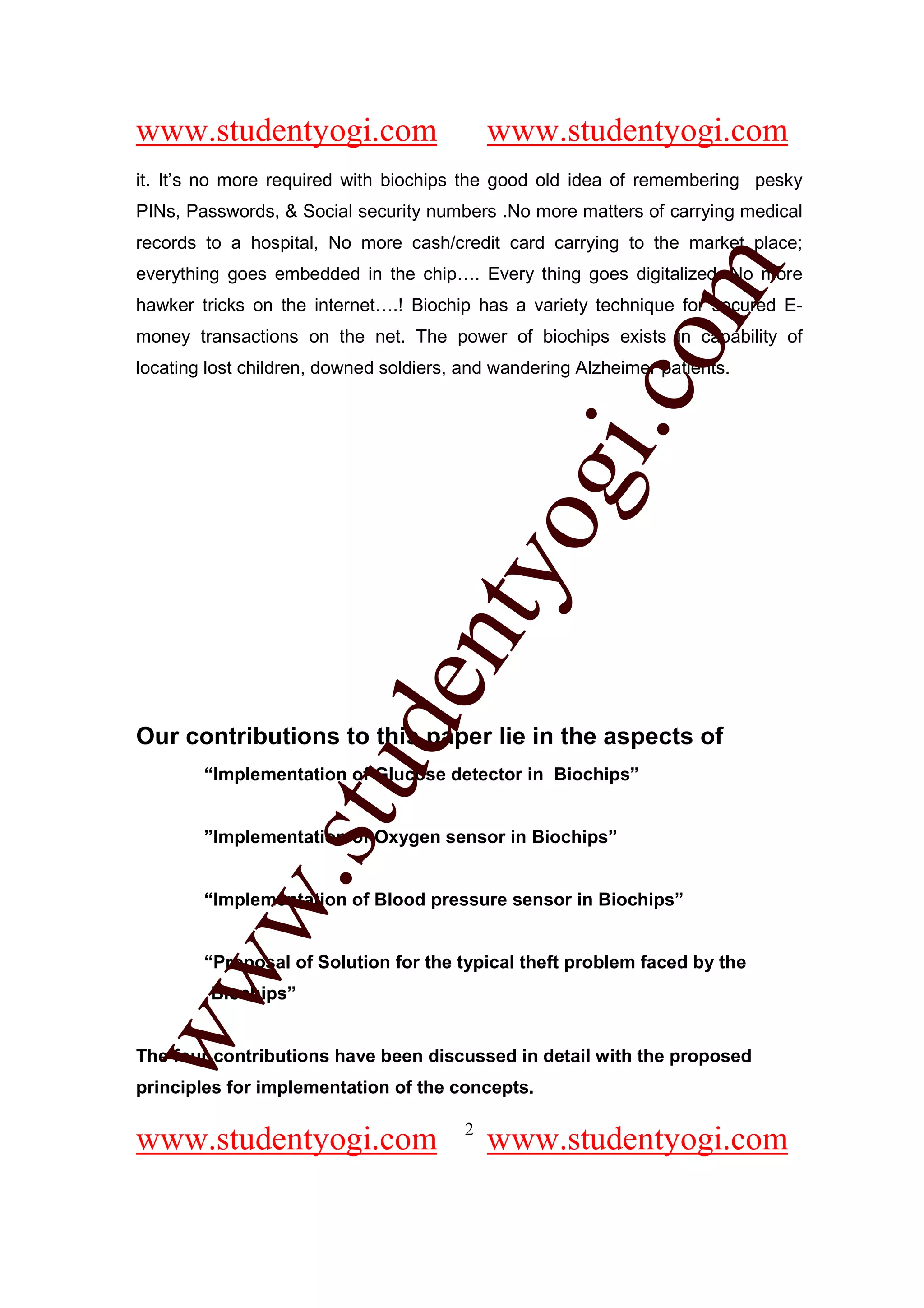 www.studentyogi.com                         www.studentyogi.com
it. It’s no more required with biochips the good old idea of remembering pesky
PINs, Passwords, & Social security numbers .No more matters of carrying medical
records to a hospital, No more cash/credit card carrying to the market place;




                                                        om
everything goes embedded in the chip…. Every thing goes digitalized. No more
hawker tricks on the internet….! Biochip has a variety technique for secured E-
money transactions on the net. The power of biochips exists in capability of
locating lost children, downed soldiers, and wandering Alzheimer patients.




                                                     i.c
                                     og
                                  nty
                           de

Our contributions to this paper lie in the aspects of
                 stu


        “Implementation of Glucose detector in Biochips”


        ”Implementation of Oxygen sensor in Biochips”
          w.




        “Implementation of Blood pressure sensor in Biochips”


        “Proposal of Solution for the typical theft problem faced by the
ww




         Biochips”


The four contributions have been discussed in detail with the proposed
principles for implementation of the concepts.

                                        2
www.studentyogi.com                         www.studentyogi.com
 