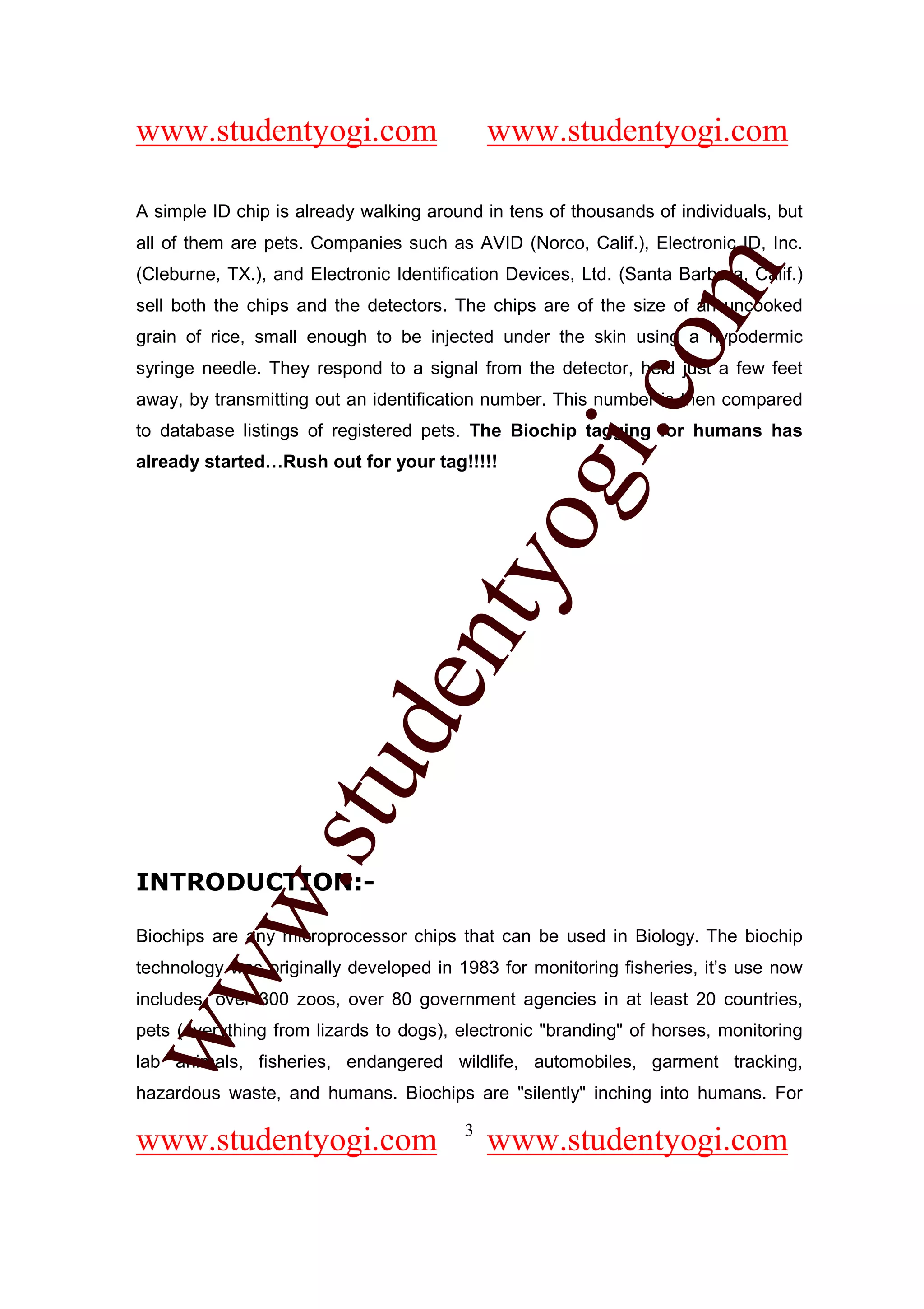 www.studentyogi.com                          www.studentyogi.com

A simple ID chip is already walking around in tens of thousands of individuals, but
all of them are pets. Companies such as AVID (Norco, Calif.), Electronic ID, Inc.




                                                        om
(Cleburne, TX.), and Electronic Identification Devices, Ltd. (Santa Barbara, Calif.)
sell both the chips and the detectors. The chips are of the size of an uncooked
grain of rice, small enough to be injected under the skin using a hypodermic
syringe needle. They respond to a signal from the detector, held just a few feet




                                                     i.c
away, by transmitting out an identification number. This number is then compared
to database listings of registered pets. The Biochip tagging for humans has
already started…Rush out for your tag!!!!!




                                      og
                                   nty
                           de
                  stu
          w.




INTRODUCTION:-

Biochips are any microprocessor chips that can be used in Biology. The biochip
ww




technology was originally developed in 1983 for monitoring fisheries, it’s use now
includes, over 300 zoos, over 80 government agencies in at least 20 countries,
pets (everything from lizards to dogs), electronic "branding" of horses, monitoring
lab animals, fisheries, endangered wildlife, automobiles, garment tracking,
hazardous waste, and humans. Biochips are "silently" inching into humans. For

                                         3
www.studentyogi.com                          www.studentyogi.com
 