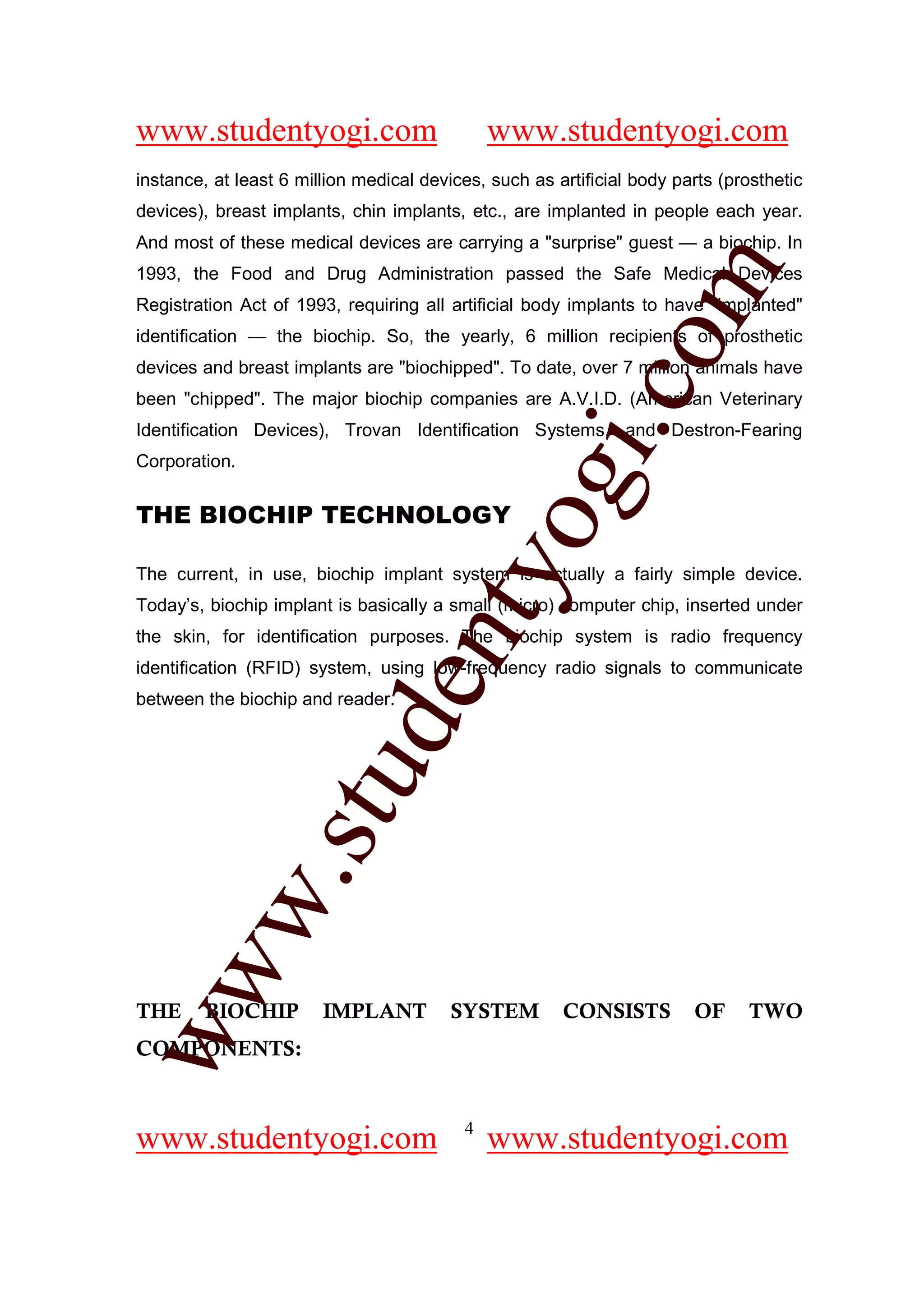 www.studentyogi.com                           www.studentyogi.com
instance, at least 6 million medical devices, such as artificial body parts (prosthetic
devices), breast implants, chin implants, etc., are implanted in people each year.
And most of these medical devices are carrying a "surprise" guest — a biochip. In




                                                          om
1993, the Food and Drug Administration passed the Safe Medical Devices
Registration Act of 1993, requiring all artificial body implants to have "implanted"
identification — the biochip. So, the yearly, 6 million recipients of prosthetic
devices and breast implants are "biochipped". To date, over 7 million animals have




                                                       i.c
been "chipped". The major biochip companies are A.V.I.D. (American Veterinary
Identification Devices), Trovan Identification Systems, and Destron-Fearing
Corporation.


THE BIOCHIP TECHNOLOGY

                                       og
                                    nty
The current, in use, biochip implant system is actually a fairly simple device.
Today’s, biochip implant is basically a small (micro) computer chip, inserted under
the skin, for identification purposes. The biochip system is radio frequency
identification (RFID) system, using low-frequency radio signals to communicate
                            de

between the biochip and reader.
                  stu
          w.
ww




THE      BIOCHIP        IMPLANT          SYSTEM        CONSISTS         OF     TWO
COMPONENTS:


                                          4
www.studentyogi.com                           www.studentyogi.com
 