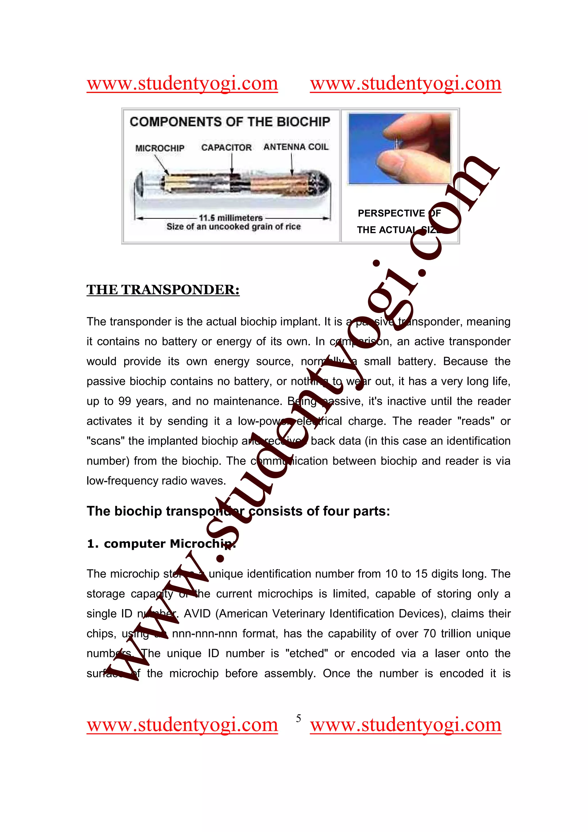www.studentyogi.com                          www.studentyogi.com




                                                         om
                                                      PERSPECTIVE OF
                                                      THE ACTUAL SIZE




                                                      i.c
THE TRANSPONDER:




                                      og
The transponder is the actual biochip implant. It is a passive transponder, meaning
it contains no battery or energy of its own. In comparison, an active transponder
                                   nty
would provide its own energy source, normally a small battery. Because the
passive biochip contains no battery, or nothing to wear out, it has a very long life,
up to 99 years, and no maintenance. Being passive, it's inactive until the reader
activates it by sending it a low-power electrical charge. The reader "reads" or
                           de

"scans" the implanted biochip and receives back data (in this case an identification
number) from the biochip. The communication between biochip and reader is via
low-frequency radio waves.
                  stu



The biochip transponder consists of four parts:

1. computer Microchip:
          w.




The microchip stores a unique identification number from 10 to 15 digits long. The
storage capacity of the current microchips is limited, capable of storing only a
single ID number. AVID (American Veterinary Identification Devices), claims their
ww




chips, using an nnn-nnn-nnn format, has the capability of over 70 trillion unique
numbers. The unique ID number is "etched" or encoded via a laser onto the
surface of the microchip before assembly. Once the number is encoded it is


                                         5
www.studentyogi.com                          www.studentyogi.com
 
