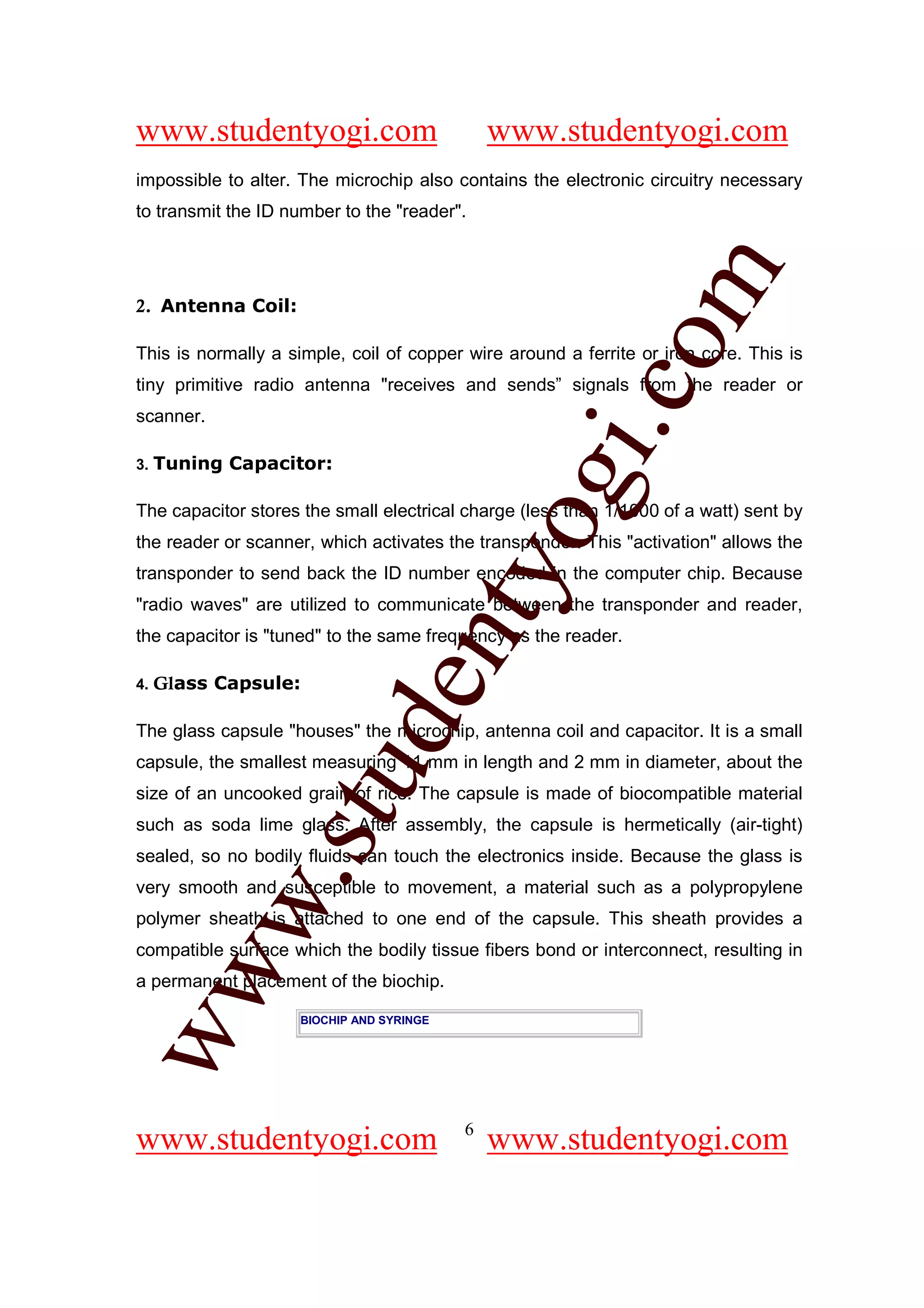 www.studentyogi.com                           www.studentyogi.com
impossible to alter. The microchip also contains the electronic circuitry necessary
to transmit the ID number to the "reader".




                                                         om
2. Antenna Coil:

This is normally a simple, coil of copper wire around a ferrite or iron core. This is
tiny primitive radio antenna "receives and sends” signals from the reader or




                                                      i.c
scanner.

3.   Tuning Capacitor:




                                        og
The capacitor stores the small electrical charge (less than 1/1000 of a watt) sent by
the reader or scanner, which activates the transponder. This "activation" allows the
                                     nty
transponder to send back the ID number encoded in the computer chip. Because
"radio waves" are utilized to communicate between the transponder and reader,
the capacitor is "tuned" to the same frequency as the reader.

     Glass Capsule:
                            de

4.


The glass capsule "houses" the microchip, antenna coil and capacitor. It is a small
capsule, the smallest measuring 11 mm in length and 2 mm in diameter, about the
                  stu


size of an uncooked grain of rice. The capsule is made of biocompatible material
such as soda lime glass. After assembly, the capsule is hermetically (air-tight)
sealed, so no bodily fluids can touch the electronics inside. Because the glass is
           w.




very smooth and susceptible to movement, a material such as a polypropylene
polymer sheath is attached to one end of the capsule. This sheath provides a
compatible surface which the bodily tissue fibers bond or interconnect, resulting in
ww




a permanent placement of the biochip.

                    BIOCHIP AND SYRINGE




                                          6
www.studentyogi.com                           www.studentyogi.com
 