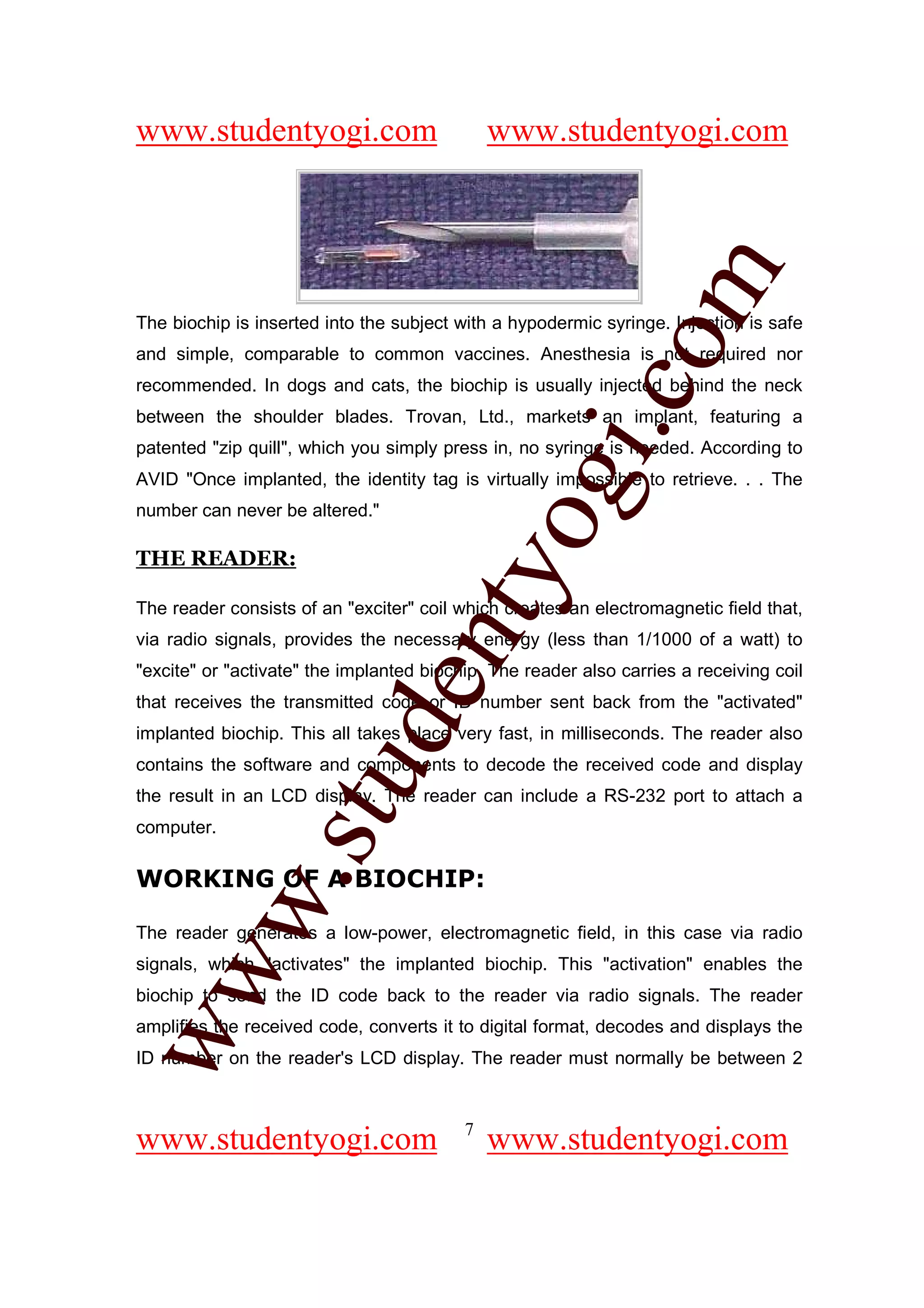 www.studentyogi.com                           www.studentyogi.com




                                                          om
The biochip is inserted into the subject with a hypodermic syringe. Injection is safe
and simple, comparable to common vaccines. Anesthesia is not required nor
recommended. In dogs and cats, the biochip is usually injected behind the neck




                                                       i.c
between the shoulder blades. Trovan, Ltd., markets an implant, featuring a
patented "zip quill", which you simply press in, no syringe is needed. According to




                                       og
AVID "Once implanted, the identity tag is virtually impossible to retrieve. . . The
number can never be altered."

THE READER:
                                    nty
The reader consists of an "exciter" coil which creates an electromagnetic field that,
via radio signals, provides the necessary energy (less than 1/1000 of a watt) to
"excite" or "activate" the implanted biochip. The reader also carries a receiving coil
                            de

that receives the transmitted code or ID number sent back from the "activated"
implanted biochip. This all takes place very fast, in milliseconds. The reader also
contains the software and components to decode the received code and display
                  stu


the result in an LCD display. The reader can include a RS-232 port to attach a
computer.

WORKING OF A BIOCHIP:
            w.




The reader generates a low-power, electromagnetic field, in this case via radio
signals, which "activates" the implanted biochip. This "activation" enables the
ww




biochip to send the ID code back to the reader via radio signals. The reader
amplifies the received code, converts it to digital format, decodes and displays the
ID number on the reader's LCD display. The reader must normally be between 2


                                          7
www.studentyogi.com                           www.studentyogi.com
 