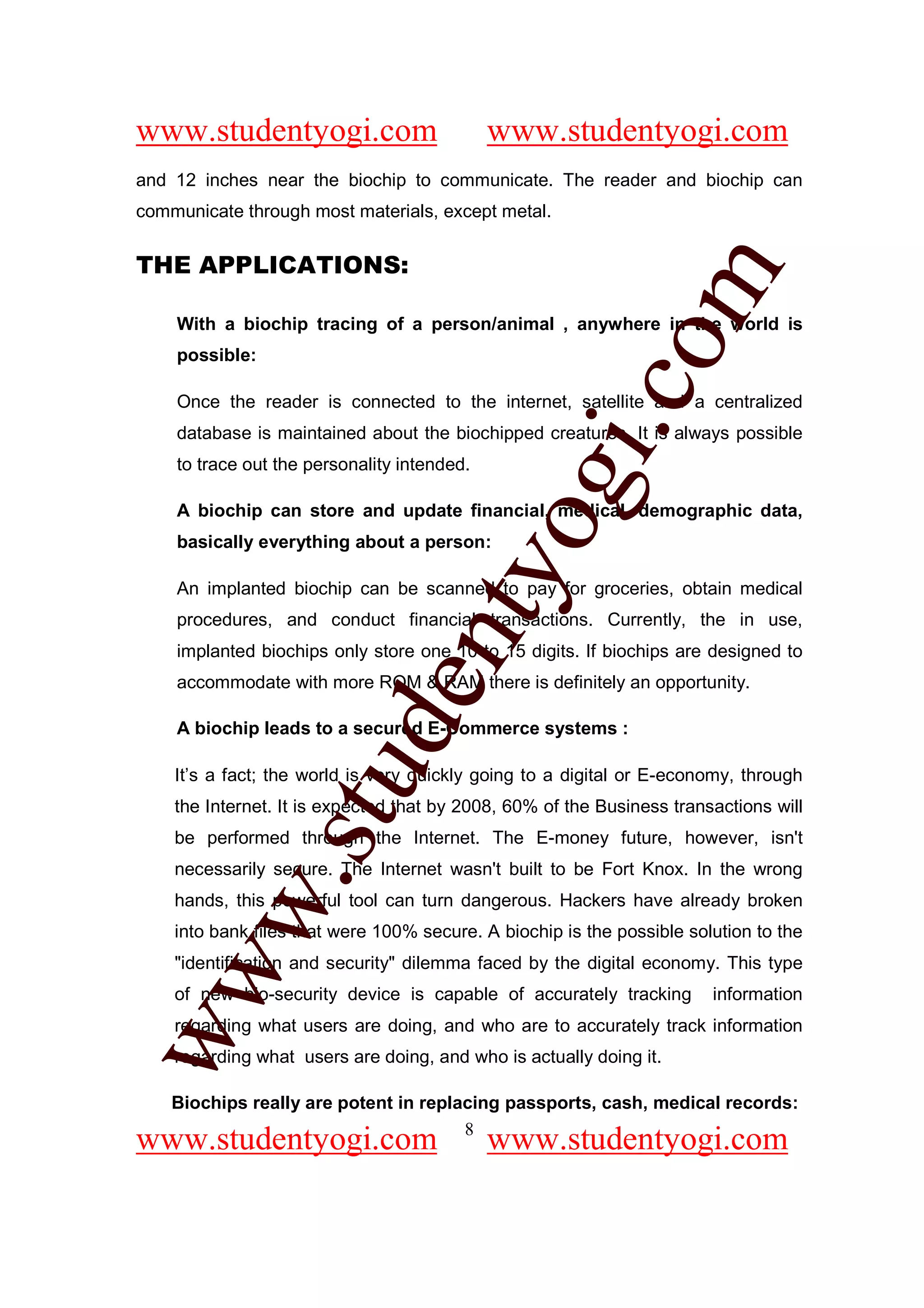 www.studentyogi.com                          www.studentyogi.com
and 12 inches near the biochip to communicate. The reader and biochip can
communicate through most materials, except metal.


THE APPLICATIONS:




                                                        om
    With a biochip tracing of a person/animal , anywhere in the world is
    possible:




                                                     i.c
    Once the reader is connected to the internet, satellite and a centralized
    database is maintained about the biochipped creatures, It is always possible
    to trace out the personality intended.




                                      og
    A biochip can store and update financial, medical, demographic data,
    basically everything about a person:
                                   nty
    An implanted biochip can be scanned to pay for groceries, obtain medical
    procedures, and conduct financial transactions. Currently, the in use,
    implanted biochips only store one 10 to 15 digits. If biochips are designed to
    accommodate with more ROM & RAM there is definitely an opportunity.
                           de

    A biochip leads to a secured E-Commerce systems :
                 stu


    It’s a fact; the world is very quickly going to a digital or E-economy, through
    the Internet. It is expected that by 2008, 60% of the Business transactions will
    be performed through the Internet. The E-money future, however, isn't
    necessarily secure. The Internet wasn't built to be Fort Knox. In the wrong
         w.




    hands, this powerful tool can turn dangerous. Hackers have already broken
    into bank files that were 100% secure. A biochip is the possible solution to the
    "identification and security" dilemma faced by the digital economy. This type
ww




    of new bio-security device is capable of accurately tracking        information
    regarding what users are doing, and who are to accurately track information
    regarding what users are doing, and who is actually doing it.

    Biochips really are potent in replacing passports, cash, medical records:
                                       8
www.studentyogi.com                          www.studentyogi.com
 