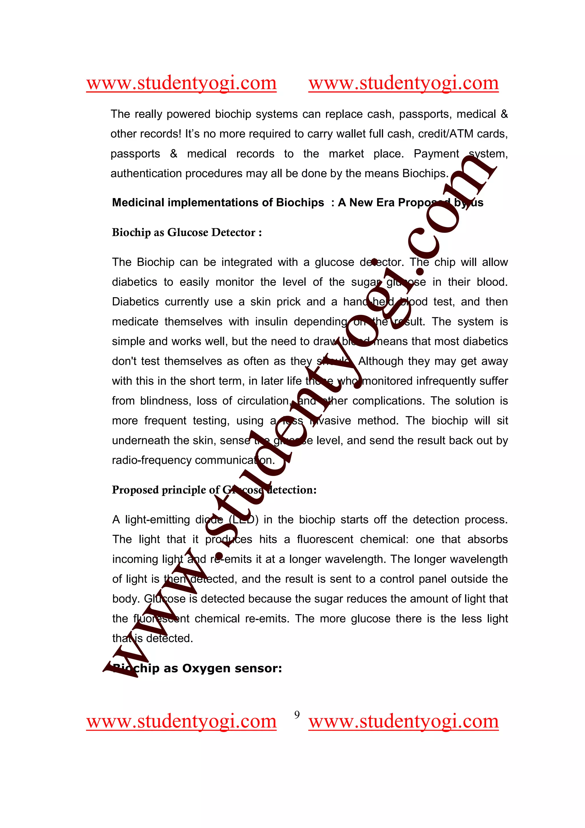 www.studentyogi.com                        www.studentyogi.com
  The really powered biochip systems can replace cash, passports, medical &
  other records! It’s no more required to carry wallet full cash, credit/ATM cards,
  passports & medical records to the market place. Payment system,




                                                       om
  authentication procedures may all be done by the means Biochips.

  Medicinal implementations of Biochips : A New Era Proposed by us

  Biochip as Glucose Detector :




                                                    i.c
  The Biochip can be integrated with a glucose detector. The chip will allow
  diabetics to easily monitor the level of the sugar glucose in their blood.




                                     og
  Diabetics currently use a skin prick and a hand-held blood test, and then
  medicate themselves with insulin depending on the result. The system is
  simple and works well, but the need to draw blood means that most diabetics
                                  nty
  don't test themselves as often as they should. Although they may get away
  with this in the short term, in later life those who monitored infrequently suffer
  from blindness, loss of circulation, and other complications. The solution is
  more frequent testing, using a less invasive method. The biochip will sit
                         de

  underneath the skin, sense the glucose level, and send the result back out by
  radio-frequency communication.
               stu


  Proposed principle of Glucose detection:

  A light-emitting diode (LED) in the biochip starts off the detection process.
  The light that it produces hits a fluorescent chemical: one that absorbs
       w.




  incoming light and re-emits it at a longer wavelength. The longer wavelength
  of light is then detected, and the result is sent to a control panel outside the
  body. Glucose is detected because the sugar reduces the amount of light that
ww




  the fluorescent chemical re-emits. The more glucose there is the less light
  that is detected.

  Biochip as Oxygen sensor:



                                       9
www.studentyogi.com                        www.studentyogi.com
 