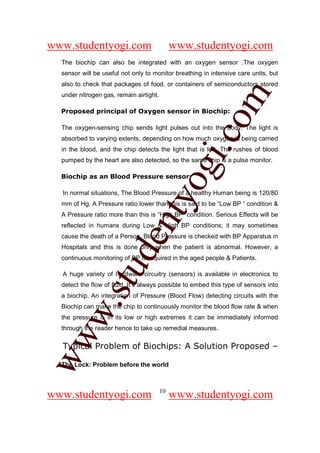 www.studentyogi.com                           www.studentyogi.com
  The biochip can also be integrated with an oxygen sensor .The oxygen
  sensor will be useful not only to monitor breathing in intensive care units, but
  also to check that packages of food, or containers of semiconductors stored




                                                      om
  under nitrogen gas, remain airtight.

  Proposed principal of Oxygen sensor in Biochip:

  The oxygen-sensing chip sends light pulses out into the body. The light is




                                                   i.c
  absorbed to varying extents, depending on how much oxygen is being carried
  in the blood, and the chip detects the light that is left. The rushes of blood
  pumped by the heart are also detected, so the same chip is a pulse monitor.




                                   og
  Biochip as an Blood Pressure sensor:

  In normal situations, The Blood Pressure of a healthy Human being is 120/80
                                nty
  mm of Hg. A Pressure ratio lower than this is said to be “Low BP “ condition &
  A Pressure ratio more than this is “High BP” condition. Serious Effects will be
  reflected in humans during Low & High BP conditions; it may sometimes
  cause the death of a Person. Blood Pressure is checked with BP Apparatus in
                         de

  Hospitals and this is done only when the patient is abnormal. However, a
  continuous monitoring of BP is required in the aged people & Patients.
               stu


  A huge variety of hardware circuitry (sensors) is available in electronics to
  detect the flow of fluid. It’s always possible to embed this type of sensors into
  a biochip. An integration of Pressure (Blood Flow) detecting circuits with the
       w.




  Biochip can make the chip to continuously monitor the blood flow rate & when
  the pressure is in its low or high extremes it can be immediately informed
  through the reader hence to take up remedial measures.
ww




  Typical Problem of Biochips: A Solution Proposed –

  The Lock: Problem before the world



                                         10
www.studentyogi.com                           www.studentyogi.com
 