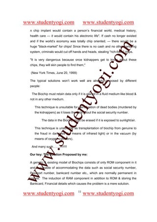 www.studentyogi.com                           www.studentyogi.com
  A    chip implant would contain a person’s financial world, medical history,
  health care — it would contain his electronic life". If cash no longer existed
  and if the world’s economy was totally chip oriented; — there would be a




                                                         om
  huge "black-market" for chips! Since there is no cash and no other bartering
  system, criminals would cut off hands and heads, stealing "rich-folks" chips.

  "It is very dangerous because once kidnappers get to know about these
  chips, they will skin people to find them,"




                                                      i.c
  (New York Times, June 20, 1999)




                                      og
  The typical solutions won’t work well are already proposed by different
  people:

      The Biochip must retain data only if it is placed in a fluid medium like blood &
                                   nty
  not in any other medium.

        This technique is unsuitable for identification of dead bodies (murdered by
        the kidnappers) as it loses the data about the social security number.
                           de

             The data in the Biochip must be erased if it is exposed to sunlight/air.

        This technique is unsuitable as transplantation of biochip from genuine to
                  stu


        the fraud in darkness (by means of infrared light) or in the vacuum (by
        means of oxygen cylinders).

   And many such…….!!!!!!!!
         w.




  Our key: The solution Proposed by me:

  A generic & existing model of Biochips consists of only ROM component in it
ww




  and is capable of accommodating the data such as social security number,
  Passport number, bankcard number etc., which are normally permanent in
  nature. The induction of RAM component in addition to ROM & storing the
  Bankcard, Financial details which causes the problem is a mere solution.

                                         11
www.studentyogi.com                           www.studentyogi.com
 
