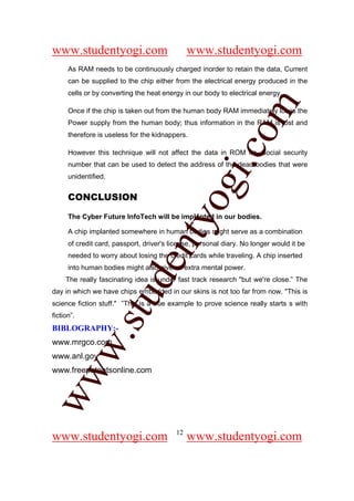 www.studentyogi.com                             www.studentyogi.com
      As RAM needs to be continuously charged inorder to retain the data, Current
      can be supplied to the chip either from the electrical energy produced in the
      cells or by converting the heat energy in our body to electrical energy.




                                                           om
      Once if the chip is taken out from the human body RAM immediately loses the
      Power supply from the human body; thus information in the RAM is lost and
      therefore is useless for the kidnappers.




                                                        i.c
      However this technique will not affect the data in ROM i.e. Social security
      number that can be used to detect the address of the dead bodies that were
      unidentified.


      CONCLUSION

                                        og
      The Cyber Future InfoTech will be implanted in our bodies.
                                     nty
      A chip implanted somewhere in human bodies might serve as a combination
      of credit card, passport, driver's license, personal diary. No longer would it be
      needed to worry about losing the credit cards while traveling. A chip inserted
                             de

      into human bodies might also give us extra mental power.
     The really fascinating idea is under fast track research "but we're close.” The
day in which we have chips embedded in our skins is not too far from now. "This is
                      stu


science fiction stuff." ”This is a true example to prove science really starts s with
fiction”.
BIBLOGRAPHY:-
            w.




www.mrgco.com
www.anl.gov
www.freepatentsonline.com
ww




                                           12
www.studentyogi.com                             www.studentyogi.com
 
