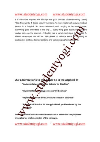 www.studentyogi.com                         www.studentyogi.com
it. It’s no more required with biochips the good old idea of remembering pesky
PINs, Passwords, & Social security numbers .No more matters of carrying medical
records to a hospital, No more cash/credit card carrying to the market place;




                                                        om
everything goes embedded in the chip…. Every thing goes digitalized. No more
hawker tricks on the internet….! Biochip has a variety technique for secured E-
money transactions on the net. The power of biochips exists in capability of
locating lost children, downed soldiers, and wandering Alzheimer patients.




                                                     i.c
                                     og
                                  nty
                           de

Our contributions to this paper lie in the aspects of
                 stu


        “Implementation of Glucose detector in Biochips”


        ”Implementation of Oxygen sensor in Biochips”
          w.




        “Implementation of Blood pressure sensor in Biochips”


        “Proposal of Solution for the typical theft problem faced by the
ww




         Biochips”


The four contributions have been discussed in detail with the proposed
principles for implementation of the concepts.

                                        2
www.studentyogi.com                         www.studentyogi.com
 