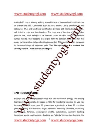 www.studentyogi.com                          www.studentyogi.com

A simple ID chip is already walking around in tens of thousands of individuals, but
all of them are pets. Companies such as AVID (Norco, Calif.), Electronic ID, Inc.




                                                        om
(Cleburne, TX.), and Electronic Identification Devices, Ltd. (Santa Barbara, Calif.)
sell both the chips and the detectors. The chips are of the size of an uncooked
grain of rice, small enough to be injected under the skin using a hypodermic
syringe needle. They respond to a signal from the detector, held just a few feet




                                                     i.c
away, by transmitting out an identification number. This number is then compared
to database listings of registered pets. The Biochip tagging for humans has
already started…Rush out for your tag!!!!!




                                      og
                                   nty
                           de
                  stu
          w.




INTRODUCTION:-

Biochips are any microprocessor chips that can be used in Biology. The biochip
ww




technology was originally developed in 1983 for monitoring fisheries, it’s use now
includes, over 300 zoos, over 80 government agencies in at least 20 countries,
pets (everything from lizards to dogs), electronic "branding" of horses, monitoring
lab animals, fisheries, endangered wildlife, automobiles, garment tracking,
hazardous waste, and humans. Biochips are "silently" inching into humans. For

                                         3
www.studentyogi.com                          www.studentyogi.com
 