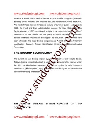 www.studentyogi.com                           www.studentyogi.com
instance, at least 6 million medical devices, such as artificial body parts (prosthetic
devices), breast implants, chin implants, etc., are implanted in people each year.
And most of these medical devices are carrying a "surprise" guest — a biochip. In




                                                          om
1993, the Food and Drug Administration passed the Safe Medical Devices
Registration Act of 1993, requiring all artificial body implants to have "implanted"
identification — the biochip. So, the yearly, 6 million recipients of prosthetic
devices and breast implants are "biochipped". To date, over 7 million animals have




                                                       i.c
been "chipped". The major biochip companies are A.V.I.D. (American Veterinary
Identification Devices), Trovan Identification Systems, and Destron-Fearing
Corporation.


THE BIOCHIP TECHNOLOGY

                                       og
                                    nty
The current, in use, biochip implant system is actually a fairly simple device.
Today’s, biochip implant is basically a small (micro) computer chip, inserted under
the skin, for identification purposes. The biochip system is radio frequency
identification (RFID) system, using low-frequency radio signals to communicate
                            de

between the biochip and reader.
                  stu
          w.
ww




THE      BIOCHIP        IMPLANT          SYSTEM        CONSISTS         OF     TWO
COMPONENTS:


                                          4
www.studentyogi.com                           www.studentyogi.com
 