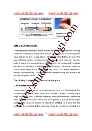 www.studentyogi.com                          www.studentyogi.com




                                                         om
                                                      PERSPECTIVE OF
                                                      THE ACTUAL SIZE




                                                      i.c
THE TRANSPONDER:




                                      og
The transponder is the actual biochip implant. It is a passive transponder, meaning
it contains no battery or energy of its own. In comparison, an active transponder
                                   nty
would provide its own energy source, normally a small battery. Because the
passive biochip contains no battery, or nothing to wear out, it has a very long life,
up to 99 years, and no maintenance. Being passive, it's inactive until the reader
activates it by sending it a low-power electrical charge. The reader "reads" or
                           de

"scans" the implanted biochip and receives back data (in this case an identification
number) from the biochip. The communication between biochip and reader is via
low-frequency radio waves.
                  stu



The biochip transponder consists of four parts:

1. computer Microchip:
          w.




The microchip stores a unique identification number from 10 to 15 digits long. The
storage capacity of the current microchips is limited, capable of storing only a
single ID number. AVID (American Veterinary Identification Devices), claims their
ww




chips, using an nnn-nnn-nnn format, has the capability of over 70 trillion unique
numbers. The unique ID number is "etched" or encoded via a laser onto the
surface of the microchip before assembly. Once the number is encoded it is


                                         5
www.studentyogi.com                          www.studentyogi.com
 
