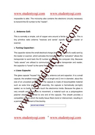 www.studentyogi.com                           www.studentyogi.com
impossible to alter. The microchip also contains the electronic circuitry necessary
to transmit the ID number to the "reader".




                                                         om
2. Antenna Coil:

This is normally a simple, coil of copper wire around a ferrite or iron core. This is
tiny primitive radio antenna "receives and sends” signals from the reader or




                                                      i.c
scanner.

3.   Tuning Capacitor:




                                        og
The capacitor stores the small electrical charge (less than 1/1000 of a watt) sent by
the reader or scanner, which activates the transponder. This "activation" allows the
                                     nty
transponder to send back the ID number encoded in the computer chip. Because
"radio waves" are utilized to communicate between the transponder and reader,
the capacitor is "tuned" to the same frequency as the reader.

     Glass Capsule:
                            de

4.


The glass capsule "houses" the microchip, antenna coil and capacitor. It is a small
capsule, the smallest measuring 11 mm in length and 2 mm in diameter, about the
                  stu


size of an uncooked grain of rice. The capsule is made of biocompatible material
such as soda lime glass. After assembly, the capsule is hermetically (air-tight)
sealed, so no bodily fluids can touch the electronics inside. Because the glass is
           w.




very smooth and susceptible to movement, a material such as a polypropylene
polymer sheath is attached to one end of the capsule. This sheath provides a
compatible surface which the bodily tissue fibers bond or interconnect, resulting in
ww




a permanent placement of the biochip.

                    BIOCHIP AND SYRINGE




                                          6
www.studentyogi.com                           www.studentyogi.com
 
