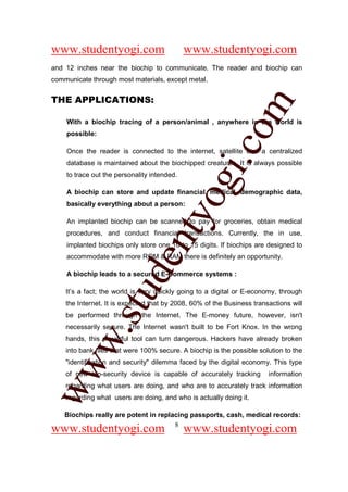 www.studentyogi.com                          www.studentyogi.com
and 12 inches near the biochip to communicate. The reader and biochip can
communicate through most materials, except metal.


THE APPLICATIONS:




                                                        om
    With a biochip tracing of a person/animal , anywhere in the world is
    possible:




                                                     i.c
    Once the reader is connected to the internet, satellite and a centralized
    database is maintained about the biochipped creatures, It is always possible
    to trace out the personality intended.




                                      og
    A biochip can store and update financial, medical, demographic data,
    basically everything about a person:
                                   nty
    An implanted biochip can be scanned to pay for groceries, obtain medical
    procedures, and conduct financial transactions. Currently, the in use,
    implanted biochips only store one 10 to 15 digits. If biochips are designed to
    accommodate with more ROM & RAM there is definitely an opportunity.
                           de

    A biochip leads to a secured E-Commerce systems :
                 stu


    It’s a fact; the world is very quickly going to a digital or E-economy, through
    the Internet. It is expected that by 2008, 60% of the Business transactions will
    be performed through the Internet. The E-money future, however, isn't
    necessarily secure. The Internet wasn't built to be Fort Knox. In the wrong
         w.




    hands, this powerful tool can turn dangerous. Hackers have already broken
    into bank files that were 100% secure. A biochip is the possible solution to the
    "identification and security" dilemma faced by the digital economy. This type
ww




    of new bio-security device is capable of accurately tracking        information
    regarding what users are doing, and who are to accurately track information
    regarding what users are doing, and who is actually doing it.

    Biochips really are potent in replacing passports, cash, medical records:
                                       8
www.studentyogi.com                          www.studentyogi.com
 