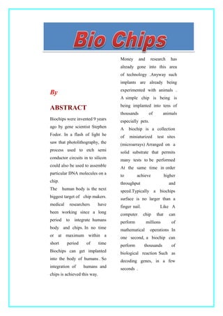 By
ABSTRACT
Biochips were invented 9 years
ago by gene scientist Stephen
Fodor. In a flash of light he
saw that photolithography, the
process used to etch semi
conductor circuits in to silicon
could also be used to assemble
particular DNA molecules on a
chip.
The human body is the next
biggest target of chip makers.
medical researchers have
been working since a long
period to integrate humans
body and chips. In no time
or at maximum within a
short period of time
Biochips can get implanted
into the body of humans . So
integration of humans and
chips is achieved this way.
Money and research has
already gone into this area
of technology .Anyway such
implants are already being
experimented with animals .
A simple chip is being is
being implanted into tens of
thousands of animals
especially pets.
A biochip is a collection
of miniaturized test sites
(microarrays) Arranged on a
solid substrate that permits
many tests to be performed
At the same time in order
to achieve higher
throughput and
speed.Typically a biochips
surface is no larger than a
finger nail. Like A
computer chip that can
perform millions of
mathematical operations In
one second, a biochip can
perform thousands of
biological reaction Such as
decoding genes, in a few
seconds .
 