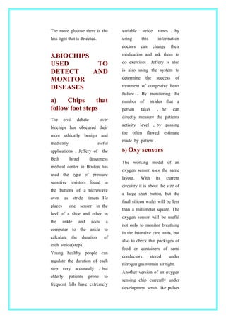 The more glucose there is the
less light that is detected.
3.BIOCHIPS
USED TO
DETECT AND
MONITOR
DISEASES
a) Chips that
follow foot steps
The civil debate over
biochips has obscured their
more ethically benign and
medically useful
applications . Jeffery of the
Beth Israel deaconess
medical center in Boston has
used the type of pressure
sensitive resistors found in
the buttons of a microwave
oven as stride timers .He
places one sensor in the
heel of a shoe and other in
the ankle and adds a
computer to the ankle to
calculate the duration of
each stride(step).
Young healthy people can
regulate the duration of each
step very accurately , but
elderly patients prone to
frequent falls have extremely
variable stride times . by
using this information
doctors can change their
medication and ask them to
do exercises . Jeffery is also
is also using the system to
determine the success of
treatment of congestive heart
failure . By monitoring the
number of strides that a
person takes , he can
directly measure the patients
activity level , by passing
the often flawed estimate
made by patient .
b) Oxy sensors
The working model of an
oxygen sensor uses the same
layout. With its current
circuitry it is about the size of
a large shirt button, but the
final silicon wafer will be less
than a millimeter square. The
oxygen sensor will be useful
not only to monitor breathing
in the intensive care units, but
also to check that packages of
food or containers of semi
conductors stored under
nitrogen gas remain air tight.
Another version of an oxygen
sensing chip currently under
development sends like pulses
 