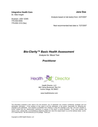 Bio-Clarity™ Basic Health Assessment
Analysis for: Blood Test
Practitioner
Integrative Health Care
Dr. Able Insight
Anytown, USA 12345
775-555-5555
775-555-1212 (fax)
Jane Doe
Analysis based on lab test(s) from: 4/27/2007
Next recommended test date is: 7/27/2007
Health Director, LLC
865 Tahoe Boulevard, Ste 214
Incline Village, NV 89451
www.healthdirector.com
The information contained in this report is for the exclusive use of addressee and contains confidential, privileged and non-
disclosable information. If the recipient of this report is not the addressee or the person responsible for delivering the
message to the addressee, such recipient is prohibited from reading or using this message in any way and such recipient is
further notified that any dissemination, distribution or copying of this report is strictly prohibited. If you have received this
report in error, please notify us immediately by telephone collect and return the original report to us at the address below via the
U.S. Postal Service. We will reimburse you for postage. Thank you.
Copyright (c) 2009 Health Director, LLC
 