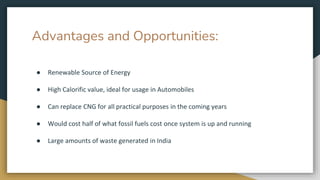 Advantages and Opportunities:
● Renewable Source of Energy
● High Calorific value, ideal for usage in Automobiles
● Can replace CNG for all practical purposes in the coming years
● Would cost half of what fossil fuels cost once system is up and running
● Large amounts of waste generated in India
 