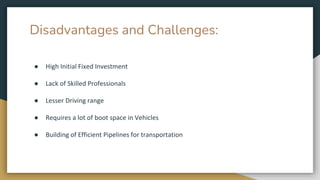 Disadvantages and Challenges:
● High Initial Fixed Investment
● Lack of Skilled Professionals
● Lesser Driving range
● Requires a lot of boot space in Vehicles
● Building of Efficient Pipelines for transportation
 