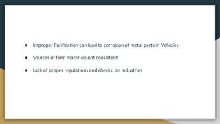 ● Improper Purification can lead to corrosion of metal parts in Vehicles
● Sources of feed materials not consistent
● Lack of proper regulations and checks on Industries
 