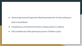 ● National Agricultural Cooperative Marketing Federation of India setting up a
plant in Azad Mandi
● Punjab Bureau of Industrial Promotion setting up plant in Ludhiana
● GOI and Maharatna PSUs planning to pump in 70 billion rupees
 