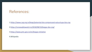 References:
1.https://www.cag.org.in/blogs/potential-bio-compressed-natural-gas-bio-cng
2.https://renewablewatch.in/2018/08/19/biogas-bio-cng/
3.https://www.pmc.gov.in/en/biogas-initiative
4.Wikipedia
 