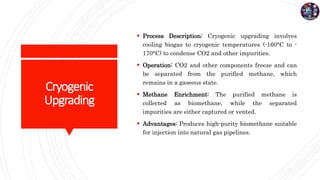 Cryogenic
Upgrading
 Process Description: Cryogenic upgrading involves
cooling biogas to cryogenic temperatures (-160°C to -
170°C) to condense CO2 and other impurities.
 Operation: CO2 and other components freeze and can
be separated from the purified methane, which
remains in a gaseous state.
 Methane Enrichment: The purified methane is
collected as biomethane, while the separated
impurities are either captured or vented.
 Advantages: Produces high-purity biomethane suitable
for injection into natural gas pipelines.
 