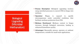 Biological
Upgrading
(Microbial
Methanation)
 Process Description: Biological upgrading involves
using microbial processes to convert CO2 in biogas into
methane.
 Operation: Biogas is exposed to specific
microorganisms under controlled conditions that
facilitate methane production from CO2.
 Methane Enrichment: Methane content in biogas
increases through biological conversion, leading to
enhanced biomethane quality.
 Advantages: Renewable process, operates at ambient
temperatures, suitable for small-scale applications.
 