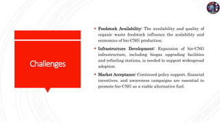 Challenges
 Feedstock Availability: The availability and quality of
organic waste feedstock influence the scalability and
economics of bio-CNG production.
 Infrastructure Development: Expansion of bio-CNG
infrastructure, including biogas upgrading facilities
and refueling stations, is needed to support widespread
adoption.
 Market Acceptance: Continued policy support, financial
incentives, and awareness campaigns are essential to
promote bio-CNG as a viable alternative fuel.
 