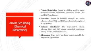 AmineScrubbing
(Chemical
Absorption)
 Process Description: Amine scrubbing involves using
chemical solvents (amines) to selectively absorb CO2
and H2S from biogas.
 Operation: Biogas is bubbled through an amine
solution, where CO2 and H2S are chemically captured
by the solvent.
 Methane Enrichment: The regenerated solvent
releases CO2 and H2S under controlled conditions,
leaving behind purified methane.
 Advantages: High purity methane output, suitable for
large-scale applications.
 