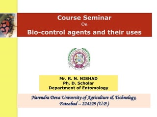 Course Seminar
On
Bio-control agents and their uses
Mr. R. N. NISHAD
Ph. D. Scholar
Department of Entomology
Narendra Deva University of Agriculture & Technology,
Faizabad – 224229 (U.P.)
 