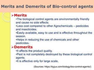 Merits and Demerits of Bio-control agents
Merits
•The biological control agents are environmentally friendly
and cause no side effects.
•Less cost compared to other Agrochemicals – pesticides
and insecticides.
•Easily available, easy to use and is effective throughout the
season.
•Helps in reducing the use of chemicals and other
pesticides.
Demerits
•It affects the product quality.
•Pest is not completely destroyed by these biological control
agents.
•It is effective only for large scale.
(Sources: https://byjus.com/biology/bio-control-agents/)
 