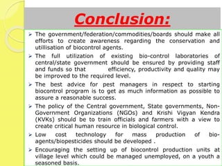 Conclusion:
 The government/federation/commodities/boards should make all
efforts to create awareness regarding the conservation and
utillisation of biocontrol agents.
 The full utilization of existing bio-control laboratories of
central/state government should be ensured by providing staff
and funds so that efficiency, productivity and quality may
be improved to the required level.
 The best advice for pest managers in respect to starting
biocontrol program is to get as much information as possible to
assure a reasonable success.
 The policy of the Central government, State governments, Non-
Government Organizations (NGOs) and Krishi Vigyan Kendra
(KVKs) should be to train officials and farmers with a view to
create critical human resource in biological control.
 Low cost technology for mass production of bio-
agents/biopesticides should be developed .
 Encouraging the setting up of biocontrol production units at
village level which could be managed unemployed, on a youth a
seasoned basis.
 
