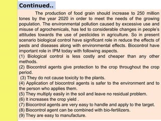 The production of food grain should increase to 250 million
tones by the year 2020 in order to meet the needs of the growing
population. The environmental pollution caused by excessive use and
misuse of agrochemicals, has led to considerable changes in people’s
attitudes towards the use of pesticides in agriculture. So in present
scenario biological control have significant role in reduce the effects of
pests and diseases along with environmental effects. Biocontrol have
important role in IPM today with following aspects.
(1) Biological control is less costly and cheaper than any other
methods.
(2) Biocontrol agents give protection to the crop throughout the crop
period.
(3) They do not cause toxicity to the plants.
(4) Application of biocontrol agents is safer to the environment and to
the person who applies them.
(5) They multiply easily in the soil and leave no residual problem.
(6) It increases the crop yield .
(7) Biocontrol agents are very easy to handle and apply to the target.
(8) Biocontrol agent can be combined with bio-fertilizers.
(9) They are easy to manufacture.
Continued..
 