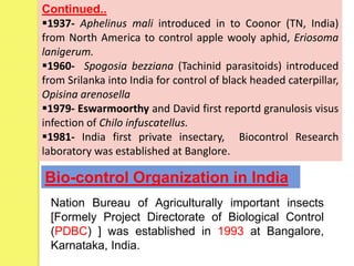 Continued..
1937- Aphelinus mali introduced in to Coonor (TN, India)
from North America to control apple wooly aphid, Eriosoma
lanigerum.
1960- Spogosia bezziana (Tachinid parasitoids) introduced
from Srilanka into India for control of black headed caterpillar,
Opisina arenosella
1979- Eswarmoorthy and David first reportd granulosis visus
infection of Chilo infuscatellus.
1981- India first private insectary, Biocontrol Research
laboratory was established at Banglore.
Bio-control Organization in India
Nation Bureau of Agriculturally important insects
[Formely Project Directorate of Biological Control
(PDBC) ] was established in 1993 at Bangalore,
Karnataka, India.
 