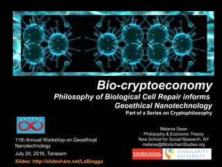 11th Annual Workshop on Geoethical
Nanotechnology
July 20, 2016, Terasem
Slides: http://slideshare.net/LaBlogga
Melanie Swan
Philosophy & Economic Theory
New School for Social Research, NY
melanie@BlockchainStudies.org
Bio-cryptoeconomy
Philosophy of Biological Cell Repair informs
Geoethical Nanotechnology
Part of a Series on Cryptophilosophy
 
