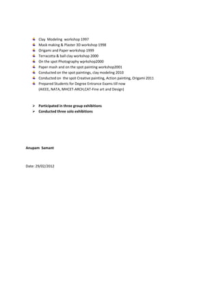 Clay Modeling workshop 1997
       Mask making & Plaster 3D workshop 1998
       Origami and Paper workshop 1999
       Terracotta & ball clay workshop 2000
       On the spot Photography wprkshop2000
       Paper mash and on the spot painting workshop2001
       Conducted on the spot paintings, clay modeling 2010
       Conducted on the spot Creative painting, Action painting, Origami 2011
       Prepared Students for Degree Entrance Exams till now
       (AIEEE, NATA, MHCET-ARCH,CAT-Fine art and Design)



    Participated in three group exhibitions
    Conducted three solo exhibitions




Anupam Samant



Date: 29/02/2012
 