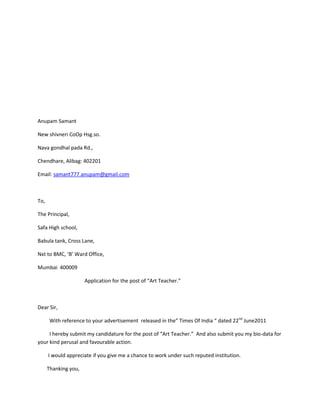 Anupam Samant

New shivneri CoOp Hsg.so.

Nava gondhal pada Rd.,

Chendhare, Alibag: 402201

Email: samant777.anupam@gmail.com



To,

The Principal,

Safa High school,

Babula tank, Cross Lane,

Nxt to BMC, ‘B’ Ward Office,

Mumbai 400009

                      Application for the post of “Art Teacher.”



Dear Sir,

       With reference to your advertisement released in the” Times Of India “ dated 22nd June2011

     I hereby submit my candidature for the post of “Art Teacher.” And also submit you my bio-data for
your kind perusal and favourable action.

      I would appreciate if you give me a chance to work under such reputed institution.

      Thanking you,
 
