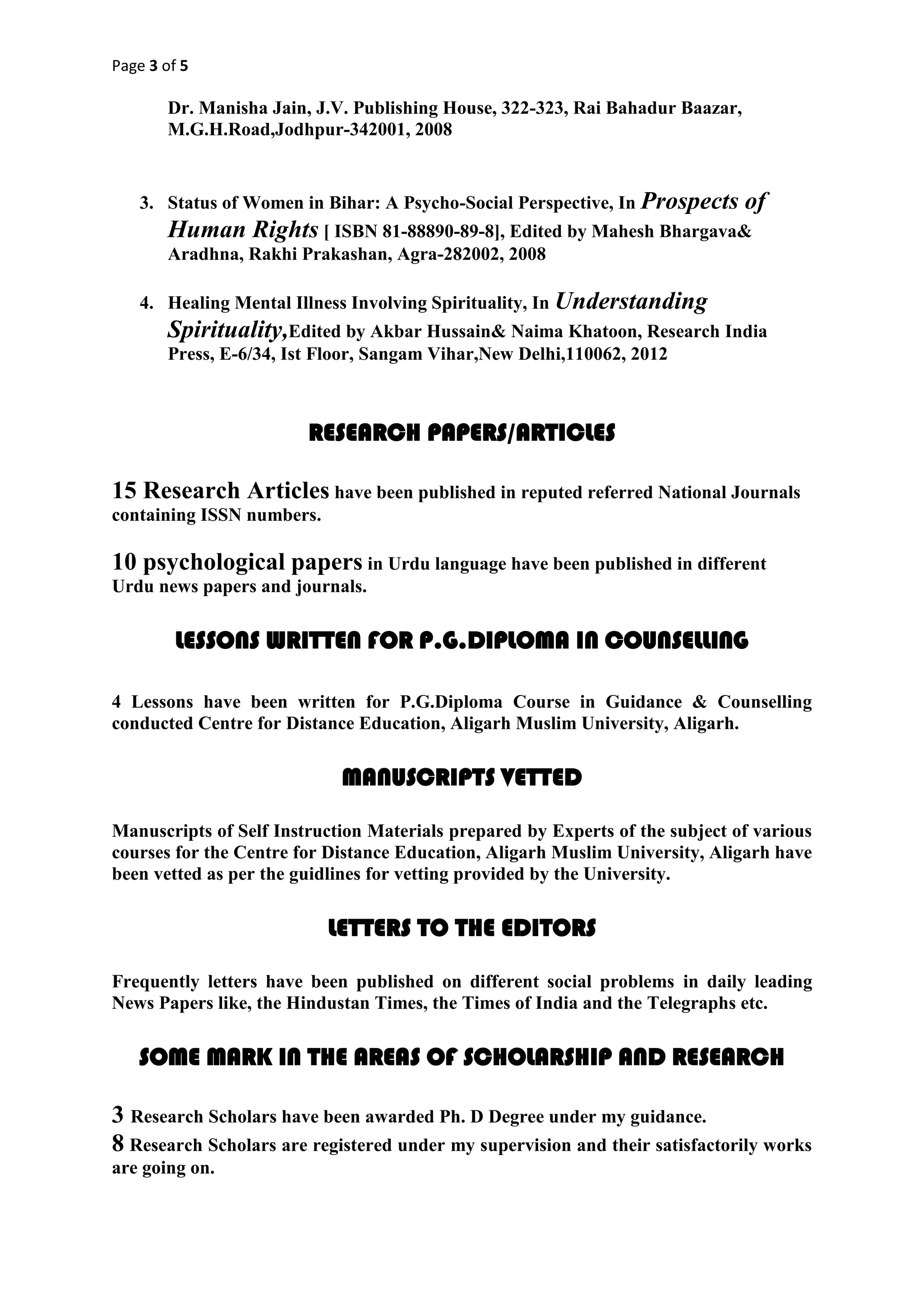 Page 3 of 5
Dr. Manisha Jain, J.V. Publishing House, 322-323, Rai Bahadur Baazar,
M.G.H.Road,Jodhpur-342001, 2008
3. Status of Women in Bihar: A Psycho-Social Perspective, In Prospects of
Human Rights [ ISBN 81-88890-89-8], Edited by Mahesh Bhargava&
Aradhna, Rakhi Prakashan, Agra-282002, 2008
4. Healing Mental Illness Involving Spirituality, In Understanding
Spirituality,Edited by Akbar Hussain& Naima Khatoon, Research India
Press, E-6/34, Ist Floor, Sangam Vihar,New Delhi,110062, 2012
RESEARCH PAPERS/ARTICLES
15 Research Articles have been published in reputed referred National Journals
containing ISSN numbers.
10 psychological papers in Urdu language have been published in different
Urdu news papers and journals.
LESSONS WRITTEN FOR P.G.DIPLOMA IN COUNSELLING
4 Lessons have been written for P.G.Diploma Course in Guidance & Counselling
conducted Centre for Distance Education, Aligarh Muslim University, Aligarh.
MANUSCRIPTS VETTED
Manuscripts of Self Instruction Materials prepared by Experts of the subject of various
courses for the Centre for Distance Education, Aligarh Muslim University, Aligarh have
been vetted as per the guidlines for vetting provided by the University.
LETTERS TO THE EDITORS
Frequently letters have been published on different social problems in daily leading
News Papers like, the Hindustan Times, the Times of India and the Telegraphs etc.
SOME MARK IN THE AREAS OF SCHOLARSHIP AND RESEARCH
3 Research Scholars have been awarded Ph. D Degree under my guidance.
8 Research Scholars are registered under my supervision and their satisfactorily works
are going on.
 