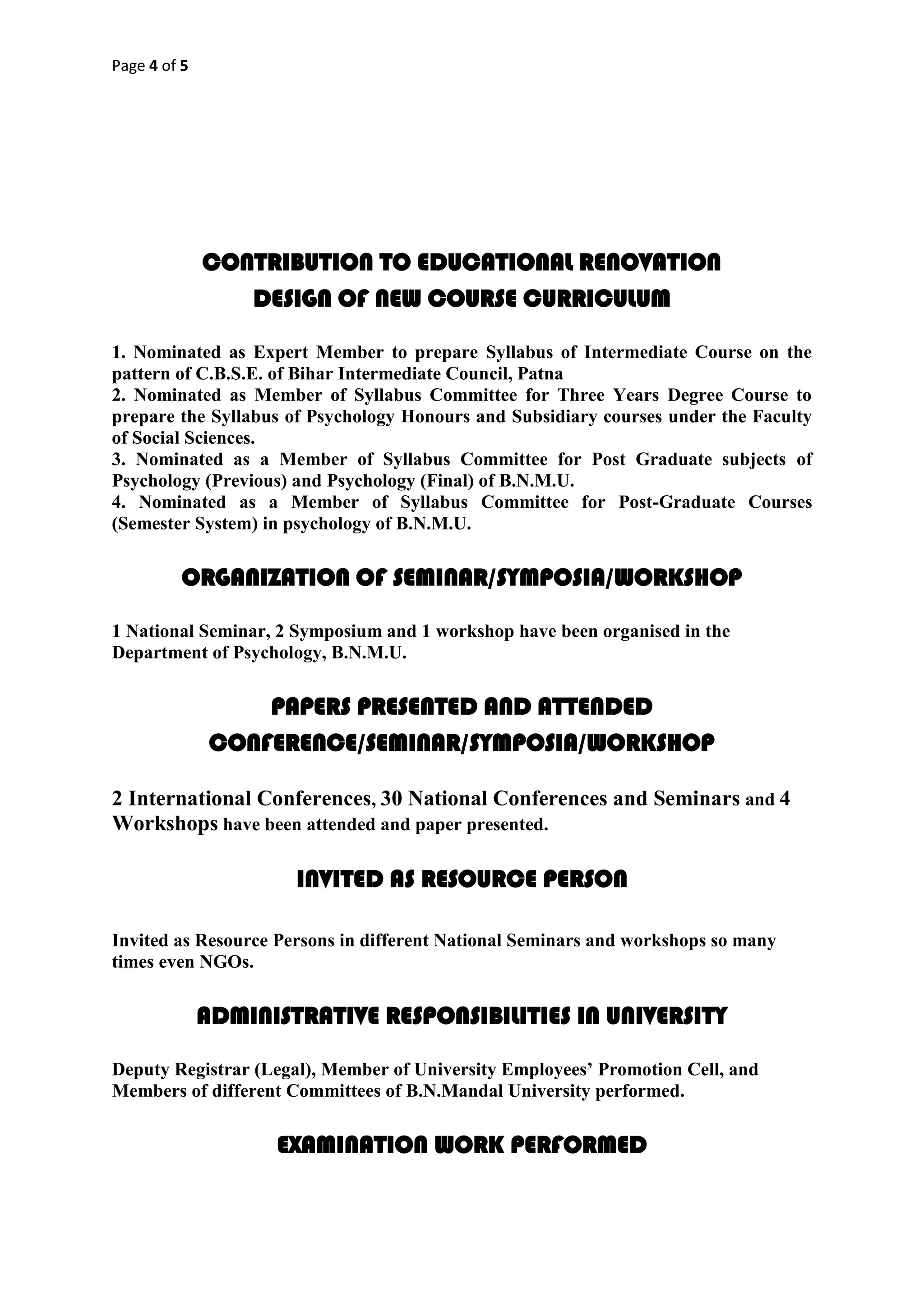 Page 4 of 5
CONTRIBUTION TO EDUCATIONAL RENOVATION
DESIGN OF NEW COURSE CURRICULUM
1. Nominated as Expert Member to prepare Syllabus of Intermediate Course on the
pattern of C.B.S.E. of Bihar Intermediate Council, Patna
2. Nominated as Member of Syllabus Committee for Three Years Degree Course to
prepare the Syllabus of Psychology Honours and Subsidiary courses under the Faculty
of Social Sciences.
3. Nominated as a Member of Syllabus Committee for Post Graduate subjects of
Psychology (Previous) and Psychology (Final) of B.N.M.U.
4. Nominated as a Member of Syllabus Committee for Post-Graduate Courses
(Semester System) in psychology of B.N.M.U.
ORGANIZATION OF SEMINAR/SYMPOSIA/WORKSHOP
1 National Seminar, 2 Symposium and 1 workshop have been organised in the
Department of Psychology, B.N.M.U.
PAPERS PRESENTED AND ATTENDED
CONFERENCE/SEMINAR/SYMPOSIA/WORKSHOP
2 International Conferences, 30 National Conferences and Seminars and 4
Workshops have been attended and paper presented.
INVITED AS RESOURCE PERSON
Invited as Resource Persons in different National Seminars and workshops so many
times even NGOs.
ADMINISTRATIVE RESPONSIBILITIES IN UNIVERSITY
Deputy Registrar (Legal), Member of University Employees’ Promotion Cell, and
Members of different Committees of B.N.Mandal University performed.
EXAMINATION WORK PERFORMED
 