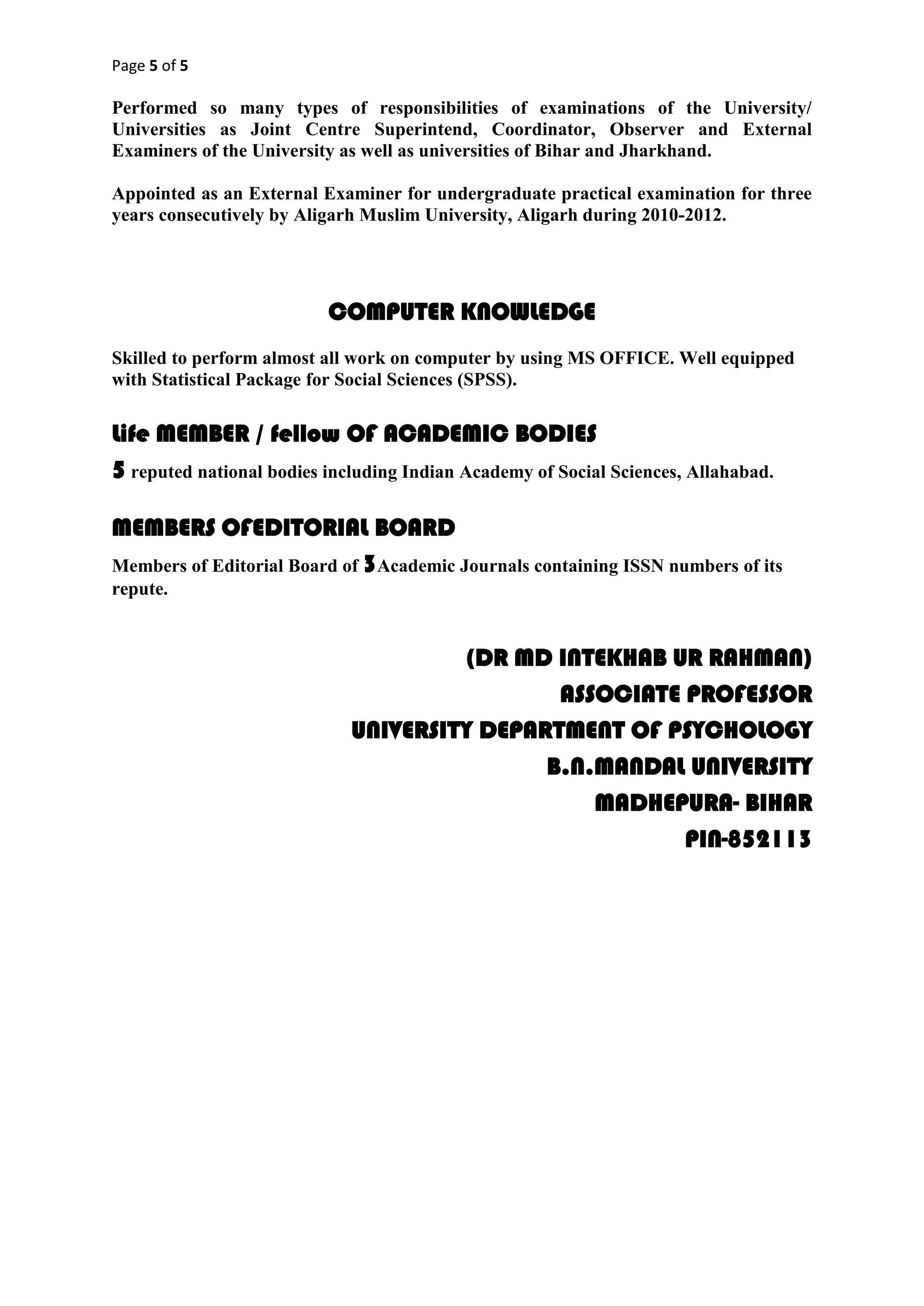 Page 5 of 5
Performed so many types of responsibilities of examinations of the University/
Universities as Joint Centre Superintend, Coordinator, Observer and External
Examiners of the University as well as universities of Bihar and Jharkhand.
Appointed as an External Examiner for undergraduate practical examination for three
years consecutively by Aligarh Muslim University, Aligarh during 2010-2012.
COMPUTER KNOWLEDGE
Skilled to perform almost all work on computer by using MS OFFICE. Well equipped
with Statistical Package for Social Sciences (SPSS).
Life MEMBER / fellow OF ACADEMIC BODIES
5 reputed national bodies including Indian Academy of Social Sciences, Allahabad.
MEMBERS OFEDITORIAL BOARD
Members of Editorial Board of 3Academic Journals containing ISSN numbers of its
repute.
(DR MD INTEKHAB UR RAHMAN)
ASSOCIATE PROFESSOR
UNIVERSITY DEPARTMENT OF PSYCHOLOGY
B.N.MANDAL UNIVERSITY
MADHEPURA- BIHAR
PIN-852113
 