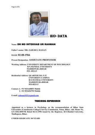 Page 1 of 5
BIO- DATA
Name: DR MD INTEKHAB UR RAHMAN
Father’s name: MR. ZAHURUL HASSAN
D.O.B: 02-08-1966
Present Designation: ASSOCIATE PROFESSOR
Working Address: UNIVERSITY DEPARTMENT OF PSYCHOLOGY
B.N.MANDAL UNIVERSITY
MADHEPURA-BIHAR
PIN- 852113
Residential Address: QUARTER NO. F-32
UNIVERSITY CAMPUS
B.N.MANDAL UNIVERSITY
MADHEPURA-BIHAR
PIN-852113
Contact: 1. +91 9431448853 Mobile
2. +91 9534454793 Mobile
E-mail: rahman3521@gmail.com
TEACHING EXPERIENCE
Appointed as a lecturer in Psychology on the recommendation of Bihar State
Universities (Constituents Colleges) Service Commission, Patna, Bihar, vide Memo No.
G/S 8362-8507/96 Dated 04-11-1996 issued by the Registrar, B.N.Mandal University,
Madhepura, Bihar.
UNDER-GRADUATE: 04 YEARS
 